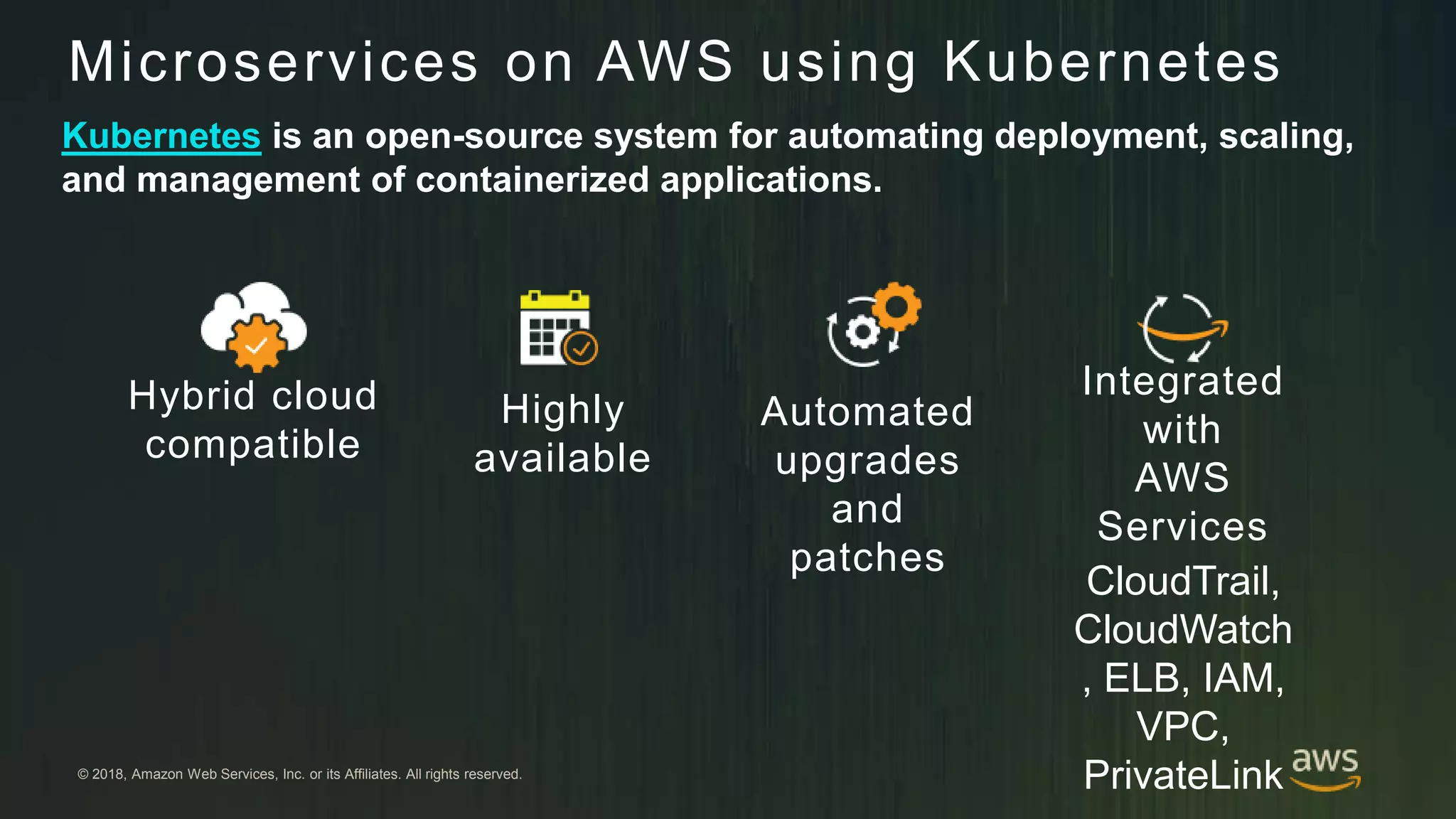 © 2018, Amazon Web Services, Inc. or its Affiliates. All rights reserved.
Hybrid cloud
compatible
Highly
available
Automated
upgrades
and
patches
Integrated
with
AWS
Services
CloudTrail,
CloudWatch
, ELB, IAM,
VPC,
PrivateLink
Microservices on AWS using Kubernetes
Kubernetes is an open-source system for automating deployment, scaling,
and management of containerized applications.
 