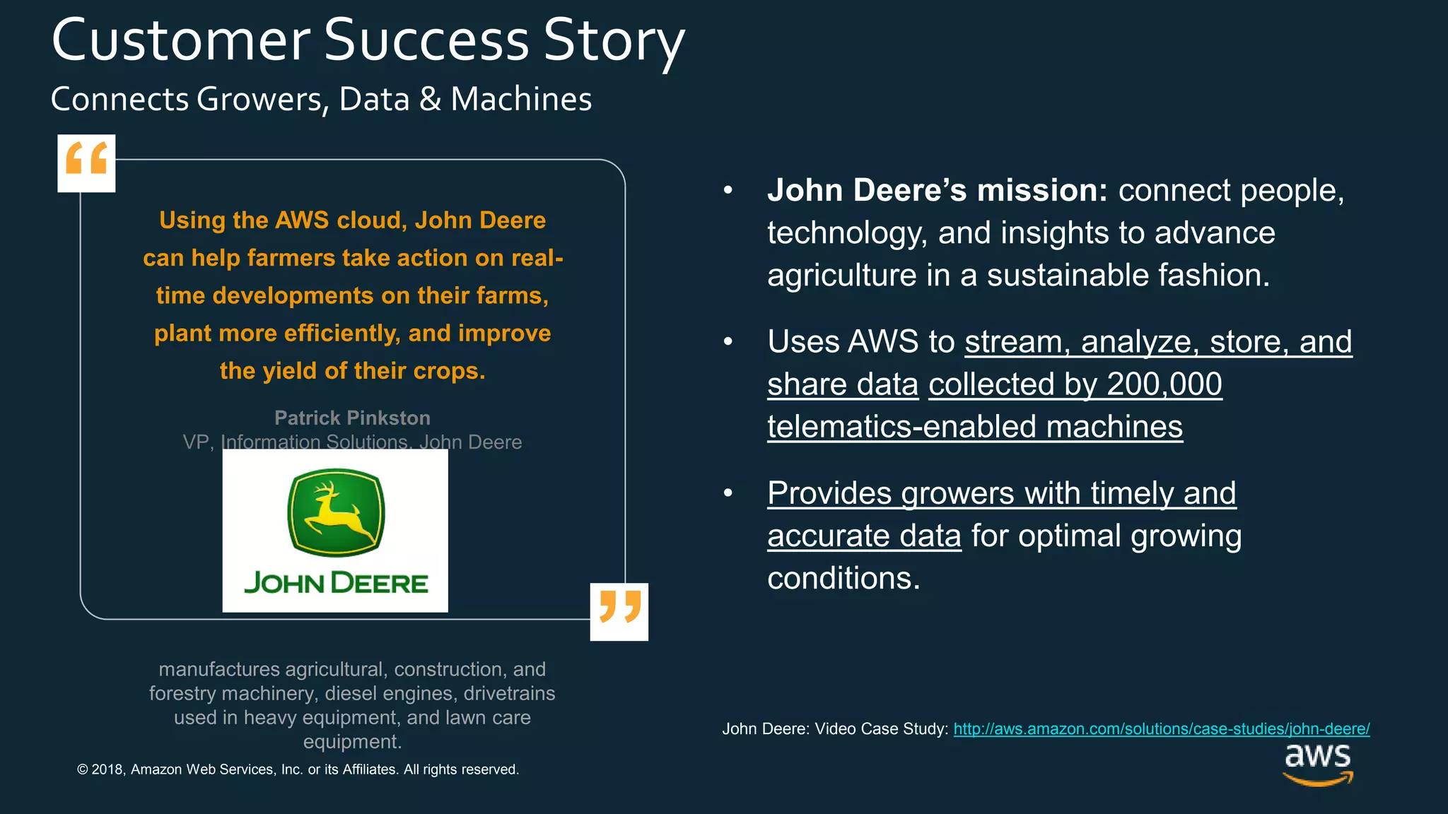 © 2018, Amazon Web Services, Inc. or its Affiliates. All rights reserved.
Customer Success Story
Connects Growers, Data & Machines
manufactures agricultural, construction, and
forestry machinery, diesel engines, drivetrains
used in heavy equipment, and lawn care
equipment.
Using the AWS cloud, John Deere
can help farmers take action on real-
time developments on their farms,
plant more efficiently, and improve
the yield of their crops.
• John Deere’s mission: connect people,
technology, and insights to advance
agriculture in a sustainable fashion.
• Uses AWS to stream, analyze, store, and
share data collected by 200,000
telematics-enabled machines
• Provides growers with timely and
accurate data for optimal growing
conditions.
Patrick Pinkston
VP, Information Solutions, John Deere
”
“
John Deere: Video Case Study: http://aws.amazon.com/solutions/case-studies/john-deere/
 