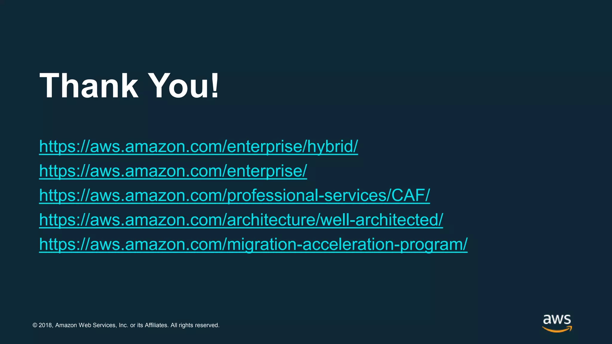 © 2018, Amazon Web Services, Inc. or its Affiliates. All rights reserved.
Thank You!
https://aws.amazon.com/enterprise/hybrid/
https://aws.amazon.com/enterprise/
https://aws.amazon.com/professional-services/CAF/
https://aws.amazon.com/architecture/well-architected/
https://aws.amazon.com/migration-acceleration-program/
 