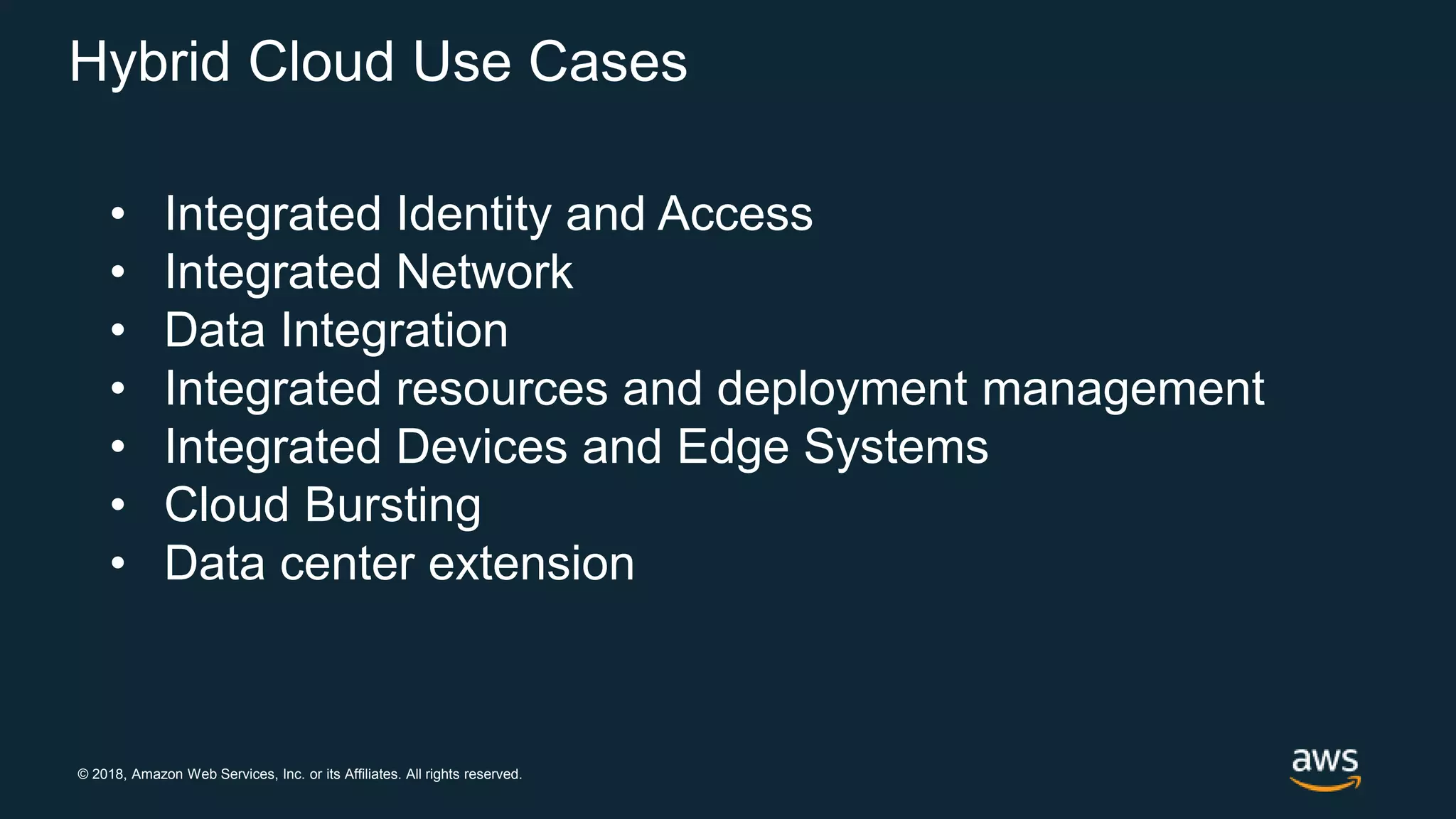 © 2018, Amazon Web Services, Inc. or its Affiliates. All rights reserved.
Hybrid Cloud Use Cases
• Integrated Identity and Access
• Integrated Network
• Data Integration
• Integrated resources and deployment management
• Integrated Devices and Edge Systems
• Cloud Bursting
• Data center extension
 