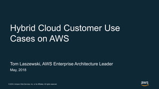 © 2018, Amazon Web Services, Inc. or its Affiliates. All rights reserved.
Tom Laszewski, AWS Enterprise Architecture Leader
May, 2018
Hybrid Cloud Customer Use
Cases on AWS
 