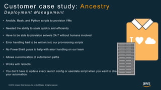 © 2018, Amazon Web Services, Inc. or its Affiliates. All rights reserved.
• Ansible, Bash, and Python scripts to provision VMs
• Needed the ability to scale quickly and efficiently
• Have to be able to provision servers 24/7 without humans involved
• Error handling had to be written into our provisioning scripts
• No PowerShell gurus to help with error handling on our team
• Allows customization of automation paths
• Works with reboots
• You don’t have to update every launch config or userdata script when you want to change
your automation
Customer case study: Ancestry
D e p l o y m e n t M a n a g e m e n t
 
