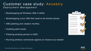 © 2018, Amazon Web Services, Inc. or its Affiliates. All rights reserved.
• Bootstrapping all Windows VMs in ASGs
• Bootstrapping Linux VMs that need to be domain-joined
• AMI patching and creation monthly
• Auditing patch levels
• Patching existing servers in AWS
• Running arbitrary commands against an instance as needed
Customer case study: Ancestry
D e p l o y m e n t M a n a g e m e n t
 