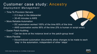 © 2018, Amazon Web Services, Inc. or its Affiliates. All rights reserved.
• Time To Provision Servers
• 2-3 days in the datacenter
• 30-45 minutes in AWS
• More Reliable Automation
• DC automation worked 100% of the time 60% of the time
• AWS automation works 95% of the time (5% is human or script error)
• Easier Patch Auditing
• Can be done at the instance level or the patch-group level
• More Flexible
• Decentralized automation documents allow changes to be made to each
‘step’ in the automation, independent of other ‘steps’
Customer case study: Ancestry
D e p l o y m e n t M a n a g e m e n t
 