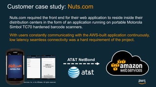 © 2018, Amazon Web Services, Inc. or its Affiliates. All rights reserved.
Nuts.com required the front end for their web application to reside inside their
distribution centers in the form of an application running on portable Motorola
Simbol TC70 hardened barcode scanners.
With users constantly communicating with the AWS-built application continuously,
low latency seamless connectivity was a hard requirement of the project.
AT&T NetBond
Customer case study: Nuts.com
 