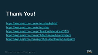 © 2018, Amazon Web Services, Inc. or its Affiliates. All rights reserved.
Thank You!
https://aws.amazon.com/enterprise/hybrid/
https://aws.amazon.com/enterprise/
https://aws.amazon.com/professional-services/CAF/
https://aws.amazon.com/architecture/well-architected/
https://aws.amazon.com/migration-acceleration-program/
 