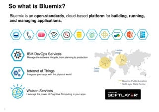 So what is Bluemix?
4
Bluemix is an open-standards, cloud-based platform for building, running,
and managing applications.
IBM DevOps Services
Manage the software lifecycle, from planning to production
Internet of Things
Integrate your apps with the physical world
Watson Services
Leverage the power of Cognitive Computing in your apps
Dallas
(now)
London
(now)
Bluemix Public Location
SoftLayer Data Center
 