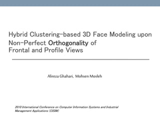 Hybrid Clustering-based 3D Face Modeling upon 
Non-Perfect Orthogonality of 
Frontal and Profile Views 
Alireza Ghahari, Mohsen Mosleh 
2010 International Conference on Computer Information Systems and Industrial 
Management Applications (CISIM) 
 