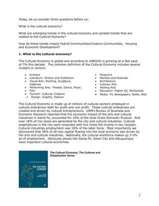 Today, let us consider three questions before us:

What is the cultural economy?

What are emerging trends in the cultural economy and societal trends that are
related to the Cultural Economy?

How do these trends impact Hybrid Communities/Creative Communities, Housing
and Economic Development?

1. What is the cultural economy?

The Cultural Economy is global and according to UNESCO is growing at a fast pace
of 7% this decade. The common definition of the Cultural Economy includes several
clusters or sectors:

    •  Artisans                                        •   Museums
    •  Literature: Writers and Publishers              •   Markets and Festivals
    •  Visual Arts: Painting, Sculpture,               •   Architecture
       Galleries                                       •   Culinary Arts
    • Performing Arts: Theater, Dance, Music           •   Healing Arts
    • Film                                             •   Education: Higher Ed, Workshops
    • Tourism: Cultural, Creative                      •   Media: TV, Newspapers, Radio, Web
     • Design: Graphic, Fashion

The Cultural Economy is made up of millions of cultural workers employed in
cultural enterprises both for profit and non profit. These cultural enterprises are
created and driven by cultural entrepreneurs. UNM’s Bureau of Business and
Economic Research reported that the economic impact of the arts and cultural
industries in Santa Fe, accounted for 19% of the local Gross Domestic Product. And
over 18% of city taxes are generated by the city and cultural industries. Cultural
expenditures in the city were rewarded with five times the income in tax receipts.
Cultural industries employment was 18% of the labor force. Most importantly we
discovered that 38% of all new capital flowing into the local economy was driven by
the arts and cultural industries. Nationally, the cultural workforce makes up 3-5%
all of employment. Obviously places like Santa Fe, Silver City and Albuquerque
have important cultural economies.


                     The Cultural Economy, The Cultures and
                     Globalization Series




                                                                                      2
 