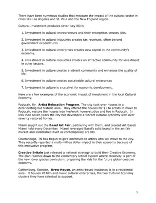 There have been numerous studies that measure the impact of the cultural sector in
cities like Los Angeles and St. Paul and the New England region.

Cultural Investment produces seven key ROI’s

  1. Investment in cultural entrepreneurs and their enterprises creates jobs.

  2. Investment in cultural industries creates tax revenues, often beyond
  government expenditures

  3. Investment in cultural enterprises creates new capital in the community’s
  economy.

  4. Investment in cultural industries creates an attractive community for investment
  in other sectors.

  5. Investment in culture creates a vibrant community and enhances the quality of
  life.

  6. Investment in culture creates sustainable cultural enterprises

  7. Investment in culture is a catalyst for economic development.

Here are a few examples of the economic impact of investment in the local Cultural
Economy:

Paducah, Ky. Artist Relocation Program. The city took over houses in a
deteriorating but historic area. They offered the houses for $1 to artists to move to
Paducah, restore the houses into live/work home-studios and live in Paducah. In
less than seven years the city has developed a vibrant cultural economy with over
seventy restored homes.

Miami sought out the Basel Art Fair, partnering with them, and created Art Basel/
Miami held every December. Miami leveraged Basel’s solid brand in the art fair
market and established itself as contemporary art city.

Chattanooga, TN has begun to give incentives to artists who will move to the city.
They recently reported a multi-million dollar impact in their economy because of
this innovative program.

Creative Britain just released a national strategy to build their Creative Economy.
The plan reaches down to the elementary school system where creativity is part of
the new lower grades curriculum, preparing the kids for the future global creative
economy.

Gothenburg, Sweden. Brew House, an artist-based incubator, is in a residential
area. It houses 70 film and music cultural enterprises, the two Cultural Economy
clusters they have selected to support.




                                                                                      3
 