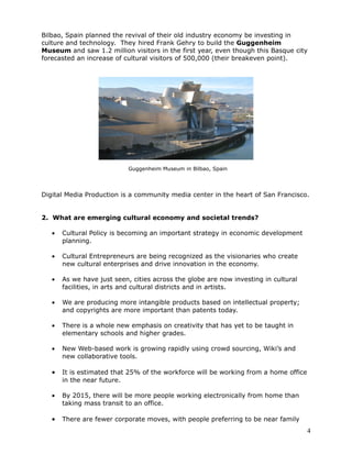 Bilbao, Spain planned the revival of their old industry economy be investing in
culture and technology. They hired Frank Gehry to build the Guggenheim
Museum and saw 1.2 million visitors in the first year, even though this Basque city
forecasted an increase of cultural visitors of 500,000 (their breakeven point).




                            Guggenheim Museum in Bilbao, Spain




Digital Media Production is a community media center in the heart of San Francisco.


2. What are emerging cultural economy and societal trends?

   •   Cultural Policy is becoming an important strategy in economic development
       planning.

   •   Cultural Entrepreneurs are being recognized as the visionaries who create
       new cultural enterprises and drive innovation in the economy.

   •   As we have just seen, cities across the globe are now investing in cultural
       facilities, in arts and cultural districts and in artists.

   •   We are producing more intangible products based on intellectual property;
       and copyrights are more important than patents today.

   •   There is a whole new emphasis on creativity that has yet to be taught in
       elementary schools and higher grades.

   •   New Web-based work is growing rapidly using crowd sourcing, Wiki’s and
       new collaborative tools.

   •   It is estimated that 25% of the workforce will be working from a home office
       in the near future.

   •   By 2015, there will be more people working electronically from home than
       taking mass transit to an office.

   •   There are fewer corporate moves, with people preferring to be near family
                                                                                      4
 