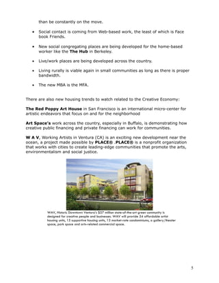 than be constantly on the move.

   •   Social contact is coming from Web-based work, the least of which is Face
       book Friends.

   •   New social congregating places are being developed for the home-based
       worker like the The Hub in Berkeley.

   •   Live/work places are being developed across the country.

   •   Living rurally is viable again in small communities as long as there is proper
       bandwidth.

   •   The new MBA is the MFA.


There are also new housing trends to watch related to the Creative Economy:

The Red Poppy Art House in San Francisco is an international micro-center for
artistic endeavors that focus on and for the neighborhood

Art Space’s work across the country, especially in Buffalo, is demonstrating how
creative public financing and private financing can work for communities.

W A V, Working Artists in Ventura (CA) is an exciting new development near the
ocean, a project made possible by PLACE® .PLACE® is a nonprofit organization
that works with cities to create leading-edge communities that promote the arts,
environmentalism and social justice.




           WAV, Historic Downtown Ventura’s $57 million state-of-the-art green community is
           designed for creative people and businesses. WAV will provide 54 affordable artist
           housing units, 15 supportive housing units, 13 market-rate condominiums, a gallery/theater
           space, park space and arts-related commercial space.




                                                                                                        5
 