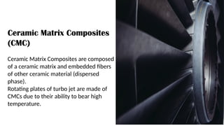 Ceramic Matrix Composites
(CMC)
Ceramic Matrix Composites are composed
of a ceramic matrix and embedded fibers
of other ceramic material (dispersed
phase).
Rotating plates of turbo jet are made of
CMCs due to their ability to bear high
temperature.
 