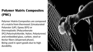 Polymer Matrix Composites
(PMC)
Polymer Matrix Composites are composed
of a matrix from thermoset (Unsaturated
Polyester (UP), Epoxy (EP)) or
thermoplastic (Polycarbonate
(PC),Polyvinylchloride, Nylon, Polystyrene)
and embedded glass, carbon, steel or
Kevlar fibers (dispersed phase).
Being used in sport goods due to high
durability.
 
