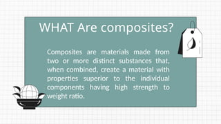 Composites are materials made from
two or more distinct substances that,
when combined, create a material with
properties superior to the individual
components having high strength to
weight ratio.
WHAT Are composites?
 