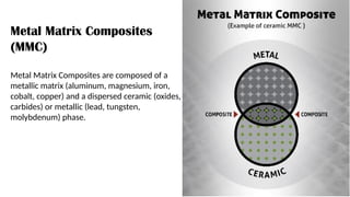 Metal Matrix Composites
(MMC)
Metal Matrix Composites are composed of a
metallic matrix (aluminum, magnesium, iron,
cobalt, copper) and a dispersed ceramic (oxides,
carbides) or metallic (lead, tungsten,
molybdenum) phase.
 