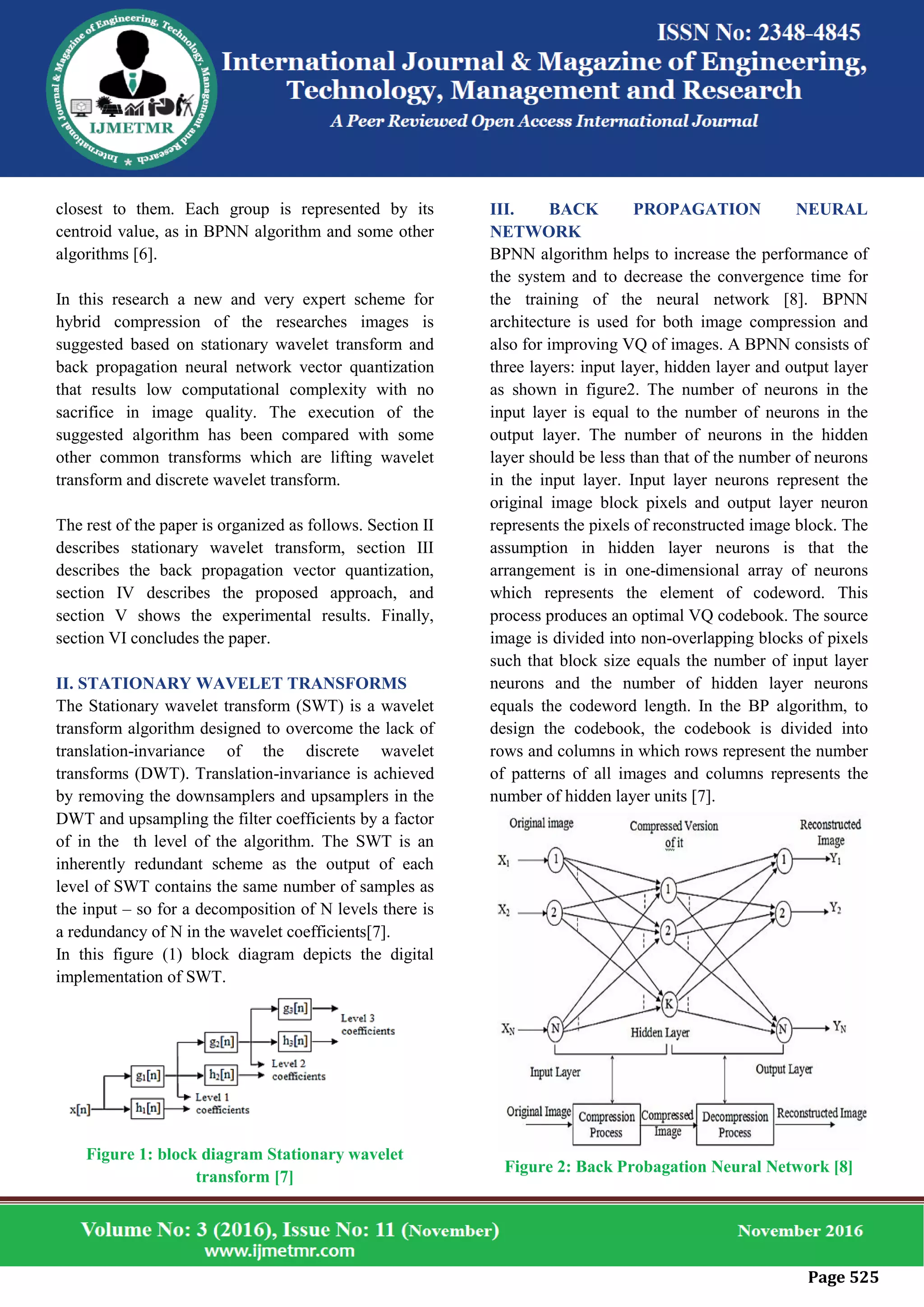 Page 525
closest to them. Each group is represented by its
centroid value, as in BPNN algorithm and some other
algorithms [6].
In this research a new and very expert scheme for
hybrid compression of the researches images is
suggested based on stationary wavelet transform and
back propagation neural network vector quantization
that results low computational complexity with no
sacrifice in image quality. The execution of the
suggested algorithm has been compared with some
other common transforms which are lifting wavelet
transform and discrete wavelet transform.
The rest of the paper is organized as follows. Section II
describes stationary wavelet transform, section III
describes the back propagation vector quantization,
section IV describes the proposed approach, and
section V shows the experimental results. Finally,
section VI concludes the paper.
II. STATIONARY WAVELET TRANSFORMS
The Stationary wavelet transform (SWT) is a wavelet
transform algorithm designed to overcome the lack of
translation-invariance of the discrete wavelet
transforms (DWT). Translation-invariance is achieved
by removing the downsamplers and upsamplers in the
DWT and upsampling the filter coefficients by a factor
of in the th level of the algorithm. The SWT is an
inherently redundant scheme as the output of each
level of SWT contains the same number of samples as
the input – so for a decomposition of N levels there is
a redundancy of N in the wavelet coefficients[7].
In this figure (1) block diagram depicts the digital
implementation of SWT.
Figure 1: block diagram Stationary wavelet
transform [7]
III. BACK PROPAGATION NEURAL
NETWORK
BPNN algorithm helps to increase the performance of
the system and to decrease the convergence time for
the training of the neural network [8]. BPNN
architecture is used for both image compression and
also for improving VQ of images. A BPNN consists of
three layers: input layer, hidden layer and output layer
as shown in figure2. The number of neurons in the
input layer is equal to the number of neurons in the
output layer. The number of neurons in the hidden
layer should be less than that of the number of neurons
in the input layer. Input layer neurons represent the
original image block pixels and output layer neuron
represents the pixels of reconstructed image block. The
assumption in hidden layer neurons is that the
arrangement is in one-dimensional array of neurons
which represents the element of codeword. This
process produces an optimal VQ codebook. The source
image is divided into non-overlapping blocks of pixels
such that block size equals the number of input layer
neurons and the number of hidden layer neurons
equals the codeword length. In the BP algorithm, to
design the codebook, the codebook is divided into
rows and columns in which rows represent the number
of patterns of all images and columns represents the
number of hidden layer units [7].
Figure 2: Back Probagation Neural Network [8]
 
