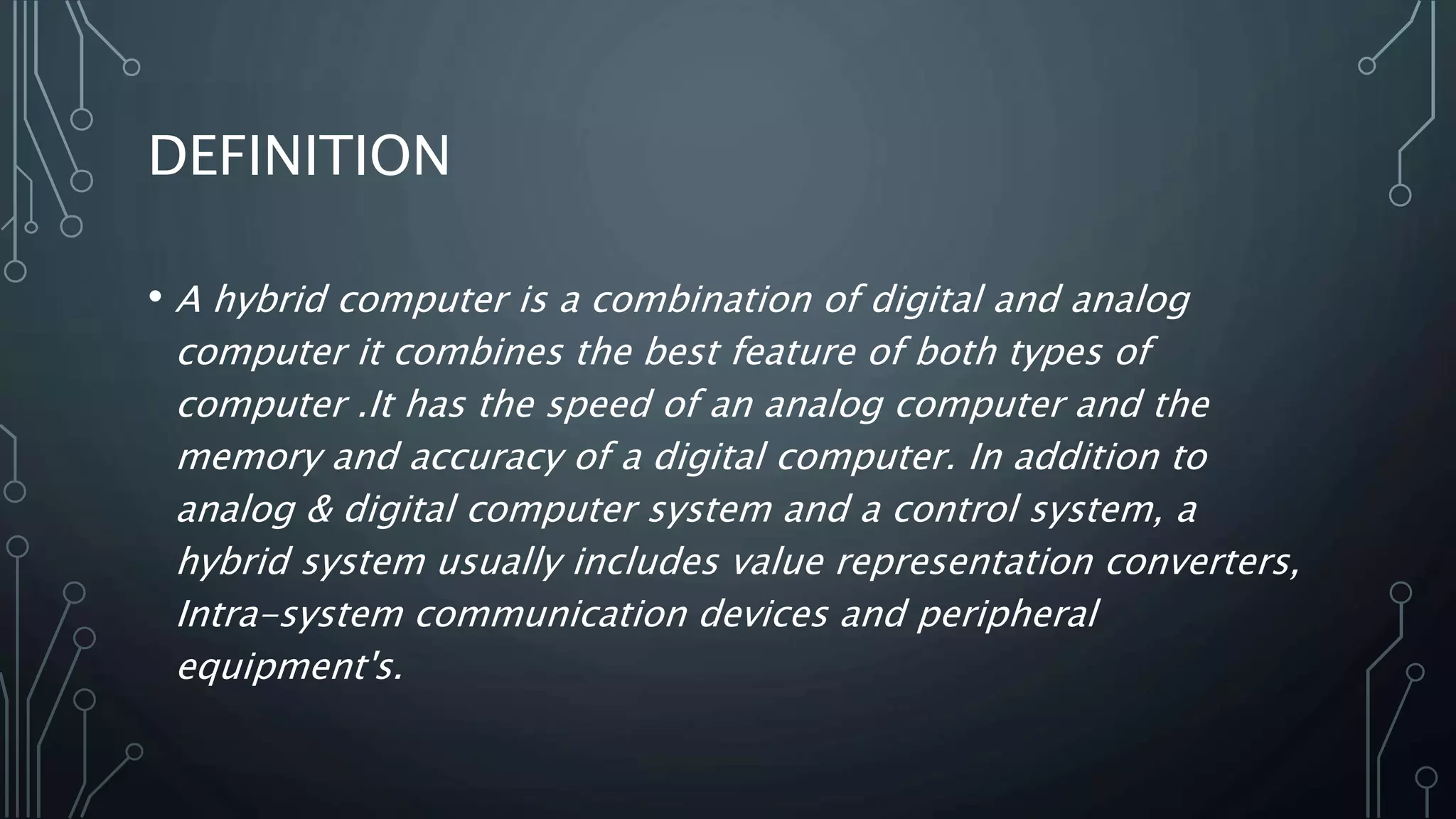 DEFINITION
• A hybrid computer is a combination of digital and analog
computer it combines the best feature of both types of
computer .It has the speed of an analog computer and the
memory and accuracy of a digital computer. In addition to
analog & digital computer system and a control system, a
hybrid system usually includes value representation converters,
Intra-system communication devices and peripheral
equipment's.
 