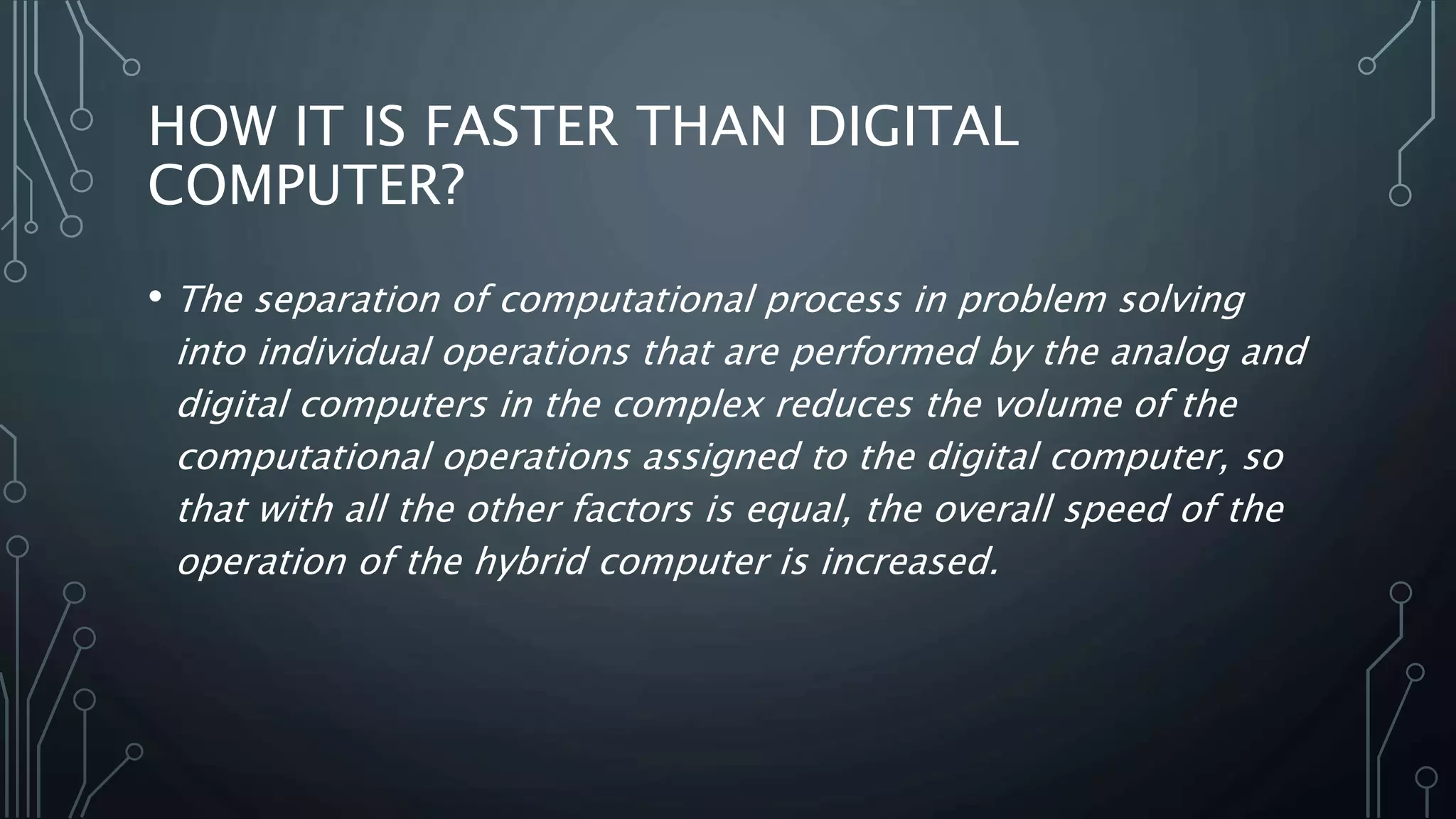 HOW IT IS FASTER THAN DIGITAL
COMPUTER?
• The separation of computational process in problem solving
into individual operations that are performed by the analog and
digital computers in the complex reduces the volume of the
computational operations assigned to the digital computer, so
that with all the other factors is equal, the overall speed of the
operation of the hybrid computer is increased.
 