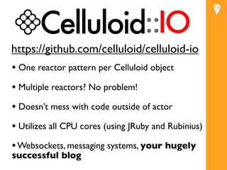 https://github.com/celluloid/celluloid-io
• One reactor pattern per Celluloid object
• Multiple reactors? No problem!
• Doesn’t mess with code outside of actor
• Utilizes all CPU cores (using JRuby and Rubinius)
• Websockets, messaging systems, your hugely
successful blog
 