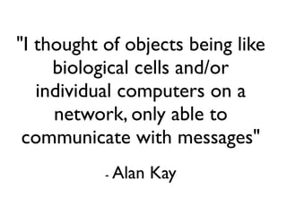 "I thought of objects being like
     biological cells and/or
   individual computers on a
     network, only able to
 communicate with messages"
           - Alan   Kay
 
