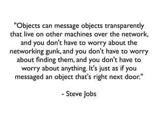 "Objects can message objects transparently
that live on other machines over the network,
    and you don't have to worry about the
networking gunk, and you don't have to worry
  about ﬁnding them, and you don't have to
    worry about anything. It's just as if you
  messaged an object that's right next door."

                - Steve Jobs
 
