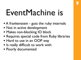 EventMachine is
• A frankenstein - guts the ruby internals
• Not in active development
                         Text
• Makes non-blocking IO block
• Requires special code from Ruby libraries
• Hard to use in an OOP way
• Is really difﬁcult to work with
• Poorly documented
 