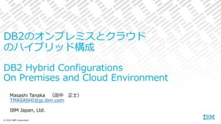 Masashi Tanaka （田中 正士）
TMASASHI@jp.ibm.com
IBM Japan, Ltd.
© 2016 IBM Corporation
DB2のオンプレミスとクラウド
のハイブリッド構成
DB2 Hybrid Configurations
On Premises and Cloud Environment
 
