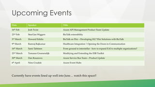Upcoming Events
Date Speaker Title
16th Feb Josh Twist Azure API Management Product Team Update
23rd Feb Steef Jan Wiggers BizTalk extensibility
3rd March Howard Edidin BizTalk on Fhir – Developing HL7 Fhir Solutions with BizTalk
9th March Ramraj Rajkumar Healthcare Integration | Opening the Doors to Communication
16th March Sami Tahtinen From ground to interstellar - how to expand EAI to multiple organizations?
23rd March Tomasso Groenendijk Modifying and Extending the ESB Toolkit
30th March Dan Rosanova Azure Service Bus Team – Product Update
6th April Nino Crudele Azure Event Hubs
Currently have events lined up well into June… watch this space!!
 