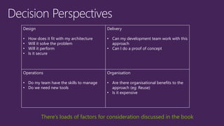 Design
• How does it fit with my architecture
• Will it solve the problem
• Will it perform
• Is it secure
Delivery
• Can my development team work with this
approach
• Can I do a proof of concept
Operations
• Do my team have the skills to manage
• Do we need new tools
Organisation
• Are there organisational benefits to the
approach (eg: Reuse)
• Is it expensive
There’s loads of factors for consideration discussed in the book
 