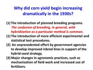 Why did corn yield begin increasing dramatically in the 1930s? 
(1)The introduction of planned breeding programs. The confusion of breeding, in general, with hybridization as a particular method is common. 
(1)The introduction of more efficient experimental and statistical test procedures. 
(2) An unprecedented effort by government agencies to develop improved inbred lines in support of the hybrid-seed strategy. 
(3)Major changes in agronomic practices, such as mechanization of field work and increased use of fertilizers.  