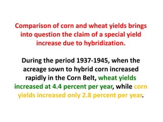 Comparison of corn and wheat yields brings into question the claim of a special yield increase due to hybridization. 
During the period 1937-1945, when the acreage sown to hybrid corn increased rapidly in the Corn Belt, wheat yields increased at 4.4 percent per year, while corn yields increased only 2.8 percent per year.  