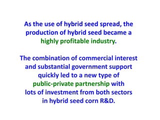 As the use of hybrid seed spread, the production of hybrid seed became a highly profitable industry. 
The combination of commercial interest and substantial government support quickly led to a new type of 
public-private partnership with 
lots of investment from both sectors 
in hybrid seed corn R&D.  