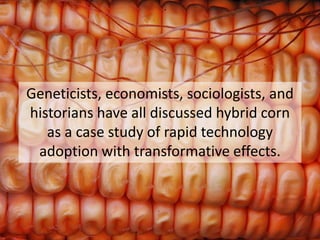 Geneticists, economists, sociologists, and historians have all discussed hybrid corn 
as a case study of rapid technology adoption with transformative effects.  