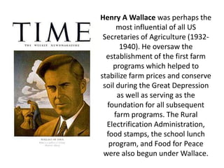 Henry A Wallace was perhaps the most influential of all US Secretaries of Agriculture (1932- 1940). He oversaw the establishment of the first farm programs which helped to stabilize farm prices and conserve soil during the Great Depression as well as serving as the foundation for all subsequent farm programs. The Rural Electrification Administration, food stamps, the school lunch program, and Food for Peace were also begun under Wallace.  