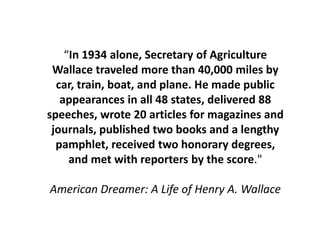 “In 1934 alone, Secretary of Agriculture Wallace traveled more than 40,000 miles by car, train, boat, and plane. He made public appearances in all 48 states, delivered 88 speeches, wrote 20 articles for magazines and journals, published two books and a lengthy pamphlet, received two honorary degrees, and met with reporters by the score." American Dreamer: A Life of Henry A. Wallace  
