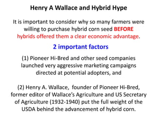 Henry A Wallace and Hybrid Hype It is important to consider why so many farmers were willing to purchase hybrid corn seed BEFORE hybrids offered them a clear economic advantage. (1) Pioneer Hi-Bred and other seed companies launched very aggressive marketing campaigns directed at potential adopters, and (2) Henry A. Wallace, founder of Pioneer Hi-Bred, former editor of Wallace’s Agriculture and US Secretary of Agriculture (1932-1940) put the full weight of the USDA behind the advancement of hybrid corn. 
2 important factors  