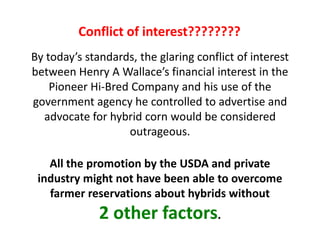 By today’s standards, the glaring conflict of interest between Henry A Wallace’s financial interest in the Pioneer Hi-Bred Company and his use of the government agency he controlled to advertise and advocate for hybrid corn would be considered outrageous. 
All the promotion by the USDA and private industry might not have been able to overcome farmer reservations about hybrids without 
2 other factors. 
Conflict of interest????????  