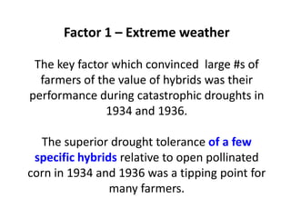 Factor 1 – Extreme weather The key factor which convinced large #s of farmers of the value of hybrids was their performance during catastrophic droughts in 1934 and 1936. The superior drought tolerance of a few specific hybrids relative to open pollinated corn in 1934 and 1936 was a tipping point for many farmers.  