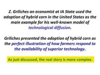 Z. Griliches an economist at IA State used the adoption of hybrid corn in the United States as the main example for his well-known model of 
technological diffusion. 
Griliches presented the adoption of hybrid corn as the perfect illustration of how farmers respond to the availability of superior technology. 
As just discussed, the real story is more complex.  