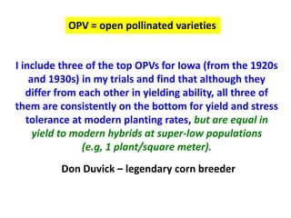I include three of the top OPVs for Iowa (from the 1920s and 1930s) in my trials and find that although they differ from each other in yielding ability, all three of them are consistently on the bottom for yield and stress tolerance at modern planting rates, but are equal in yield to modern hybrids at super-low populations 
(e.g, 1 plant/square meter). 
Don Duvick – legendary corn breeder 
OPV = open pollinated varieties  