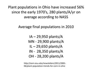 Plant populations in Ohio have increased 56% since the early 1970’s, 280 plants/A/yr on average according to NASS Average final populations in 2010 IA – 29,950 plants/A MN - 29,900 plants/A IL – 29,650 plants/A IN - 28,350 plants/A OH - 28,200 plants/A 
http://corn.osu.edu/newsletters/2011/2001- 06/plant-population-trends-for-corn-in-ohio  