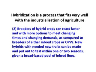 (2) Breeders of hybrid crops can react faster and with more options to meet changing times and changing demands, as compared to breeders of either inbred crops or OPVs. New hybrids with needed new traits can be made and put out to test within one or two seasons, given a broad-based pool of inbred lines. 
Hybridization is a process that fits very well with the industrialization of agriculture  