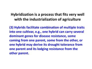 (3) Hybrids facilitate combination of multiple traits into one cultivar, e.g., one hybrid can carry several dominant genes for disease resistance, some coming from one parent, some from the other, or one hybrid may derive its drought tolerance from one parent and its lodging resistance from the other parent. 
Hybridization is a process that fits very well with the industrialization of agriculture  