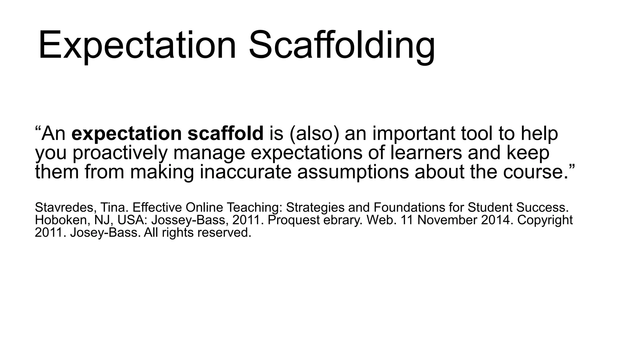 Expectation Scaffolding
“An expectation scaffold is (also) an important tool to help
you proactively manage expectations of learners and keep
them from making inaccurate assumptions about the course.”
Stavredes, Tina. Effective Online Teaching: Strategies and Foundations for Student Success.
Hoboken, NJ, USA: Jossey-Bass, 2011. Proquest ebrary. Web. 11 November 2014. Copyright
2011. Josey-Bass. All rights reserved.
 
