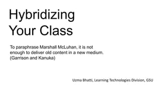Hybridizing
Your Class
To paraphrase Marshall McLuhan, it is not
enough to deliver old content in a new medium.
(Garrison and Kanuka)
Uzma Bhatti, Learning Technologies Division, GSU
 
