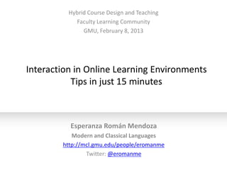 Hybrid Course Design and Teaching
            Faculty Learning Community
               GMU, February 8, 2013




Interaction in Online Learning Environments
           Tips in just 15 minutes



          Esperanza Román Mendoza
           Modern and Classical Languages
        http://mcl.gmu.edu/people/eromanme
                Twitter: @eromanme
 