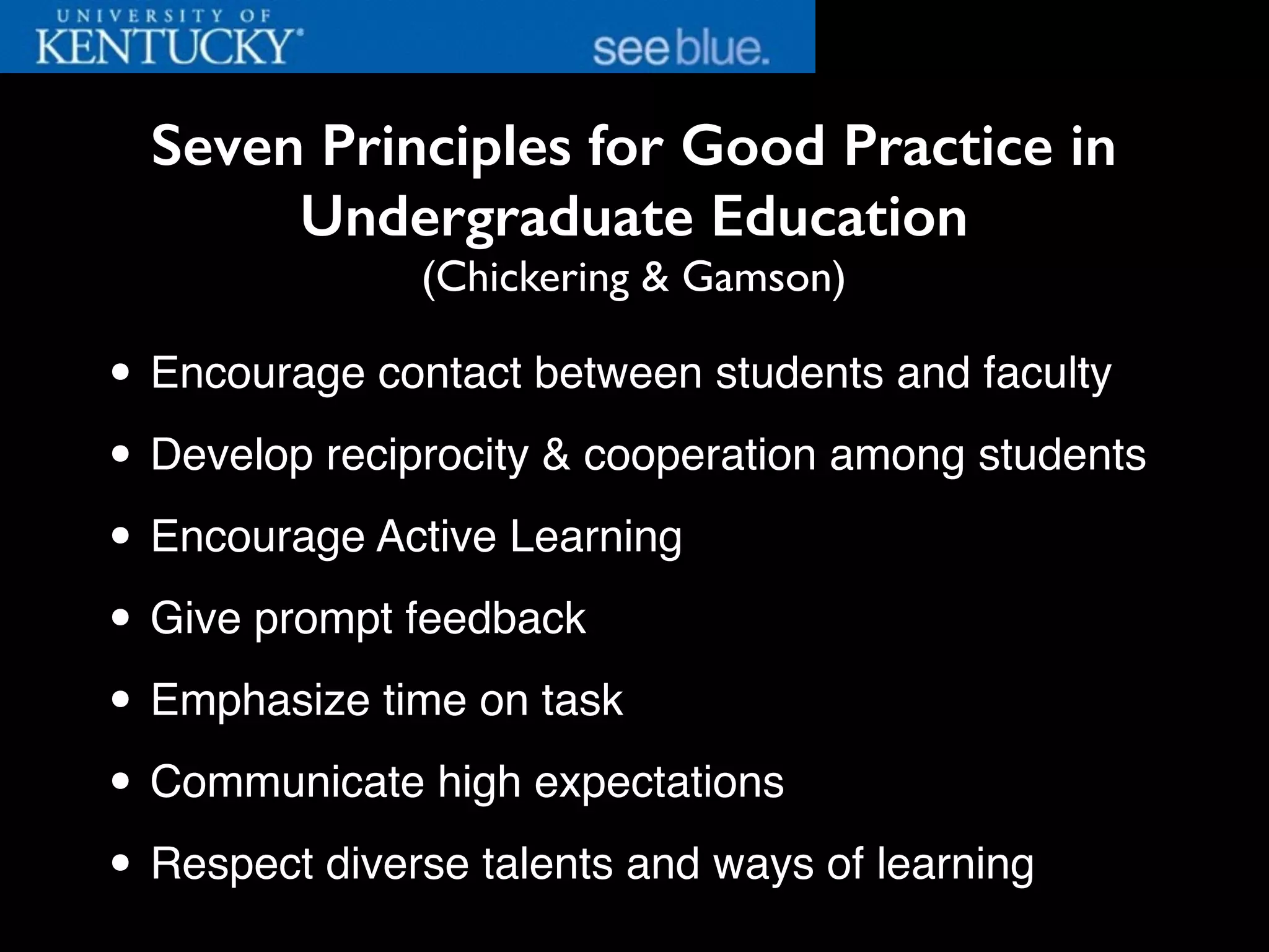 Seven Principles for Good Practice in
Undergraduate Education
(Chickering & Gamson)
• Encourage contact between students and faculty
• Develop reciprocity & cooperation among students
• Encourage Active Learning
• Give prompt feedback
• Emphasize time on task
• Communicate high expectations
• Respect diverse talents and ways of learning
 