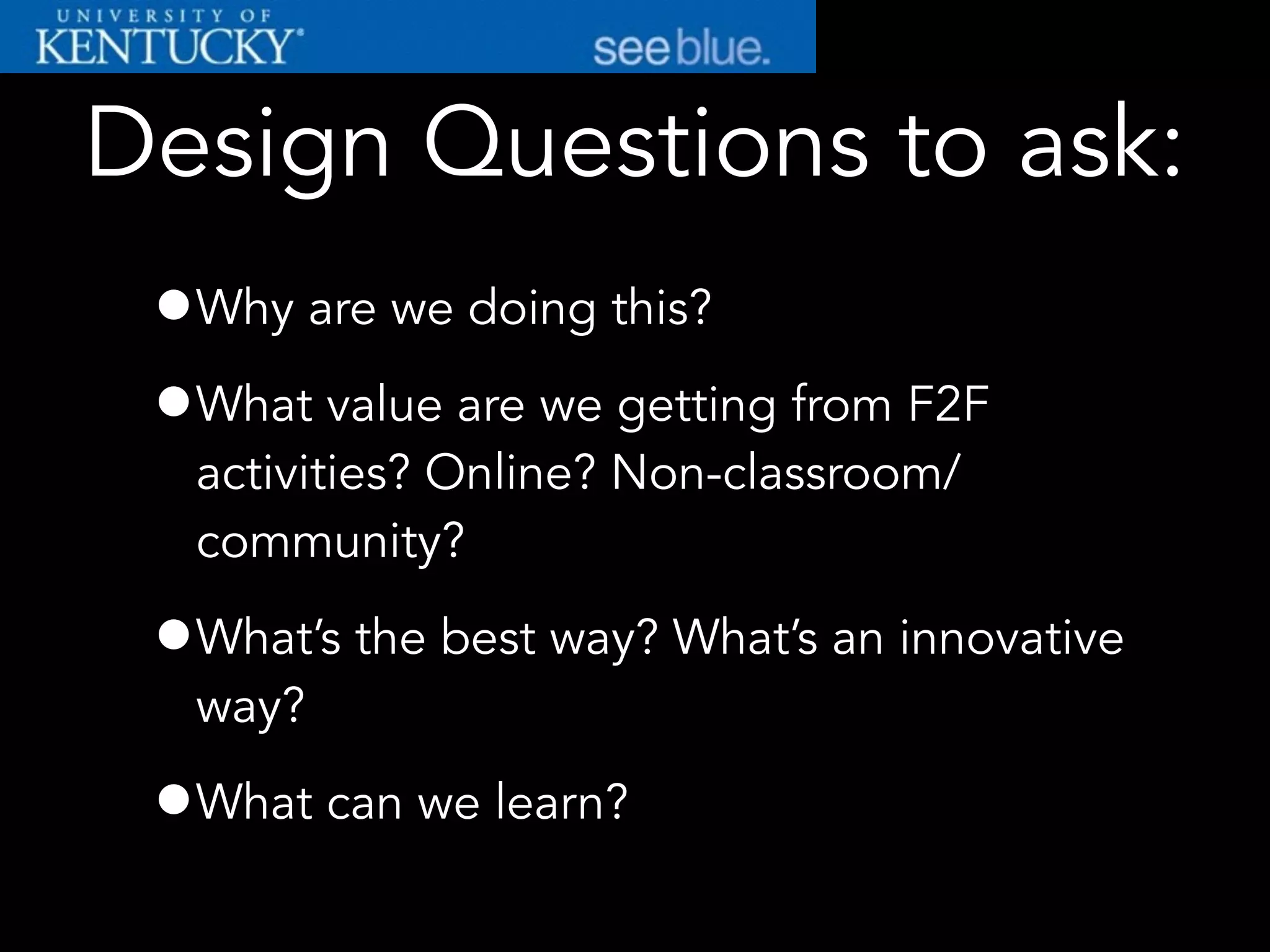 Design Questions to ask:
•Why are we doing this?
•What value are we getting from F2F
activities? Online? Non-classroom/
community?
•What’s the best way? What’s an innovative
way?
•What can we learn?
 