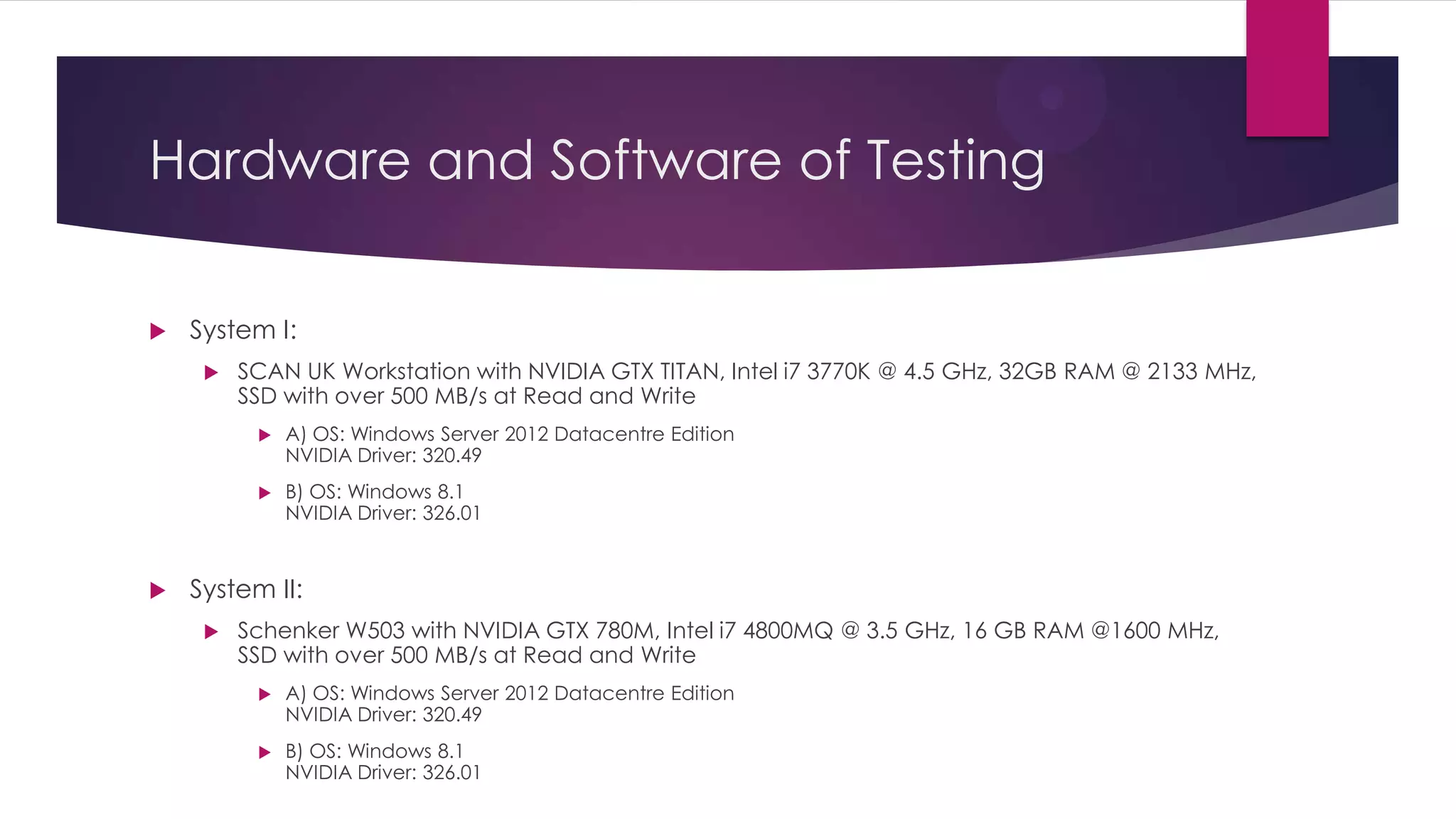 Hardware and Software of Testing
 System I:
 SCAN Workstation with NVIDIA GTX TITAN, Intel i7 3770K @ 4.5 GHz, 32GB RAM @ 2133
MHz, SSD with over 500 MB/s at Read and Write
OS: Windows Server 2012 Datacentre Edition
NVIDIA Driver: 320.49
 System II:
 Schenker W503 with NVIDIA GTX 780M, Intel i7 4800 @ 3.5 GHz, 16 GB RAM @1600
MHz, SSD with over 500 MB/s at Read and Write
 A) OS: Windows Server 2012 Datacentre Edition
NVIDIA Driver: 320.49
 B) OS: Windows 8.1
NVIDIA Driver: 326.01
(Important Notice: Figures for System I on Windows 8.1 will be added here by
Wednesday 3/7/2013)
 